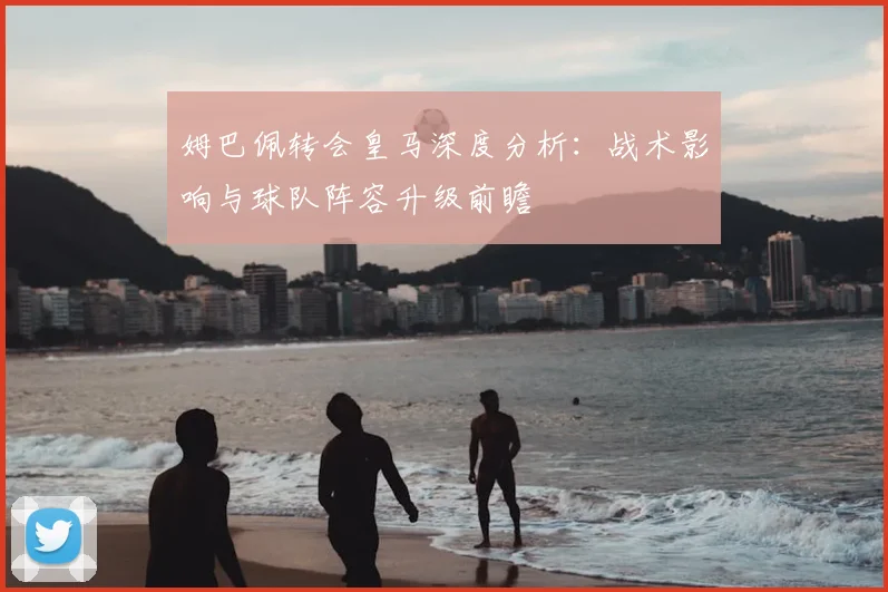 姆巴佩转会皇马深度分析：战术影响与球队阵容升级前瞻