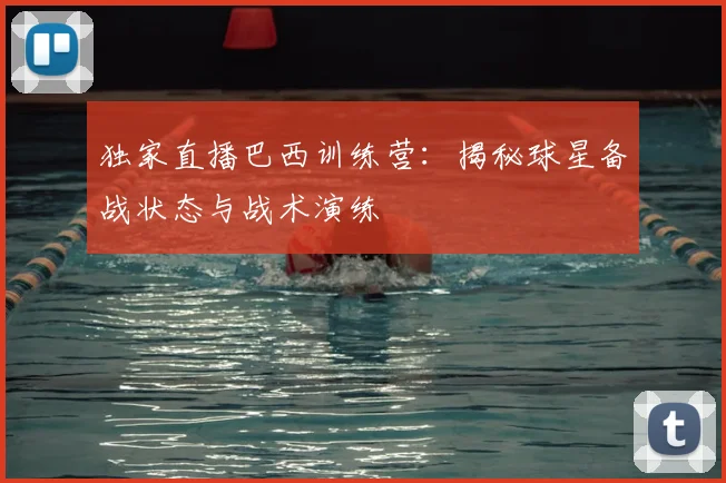 独家直播巴西训练营：揭秘球星备战状态与战术演练