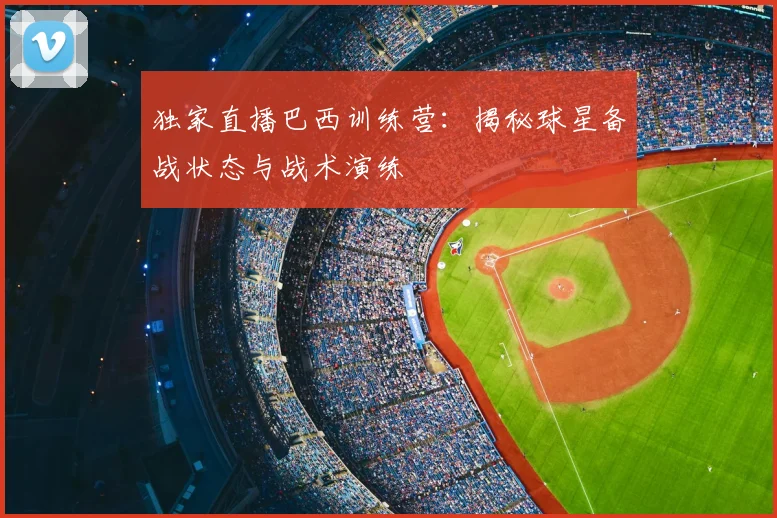 独家直播巴西训练营：揭秘球星备战状态与战术演练