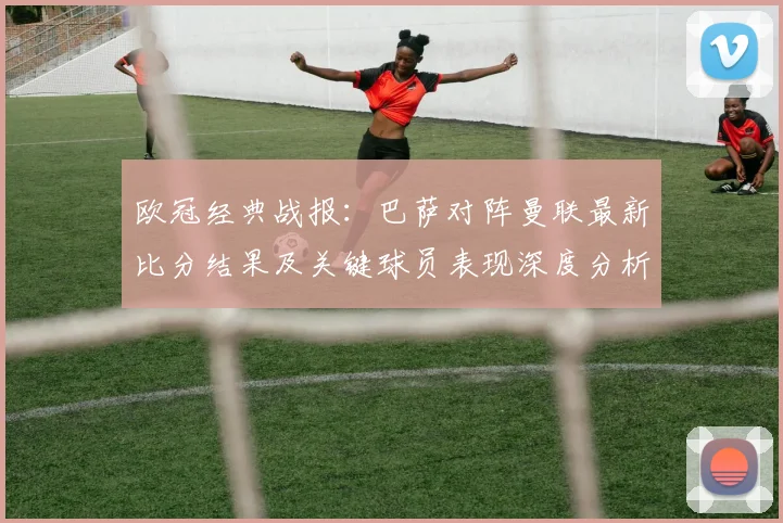 欧冠经典战报：巴萨对阵曼联最新比分结果及关键球员表现深度分析