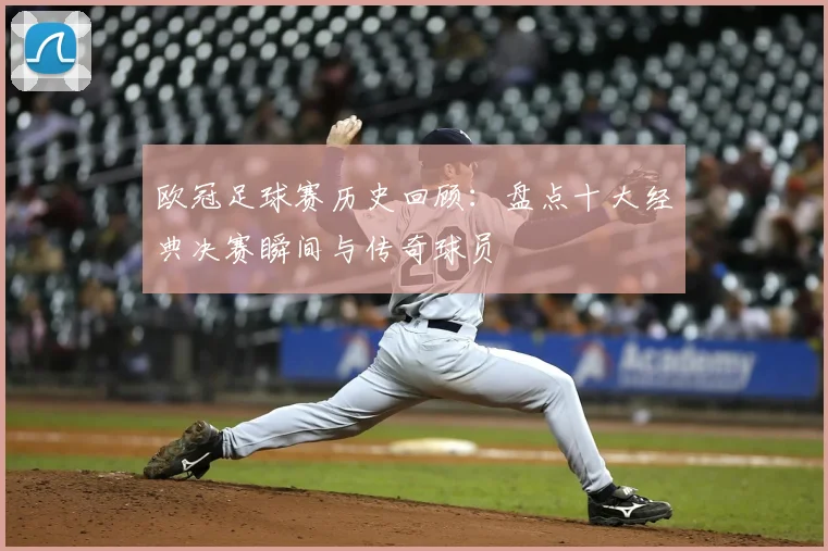 欧冠足球赛历史回顾：盘点十大经典决赛瞬间与传奇球员