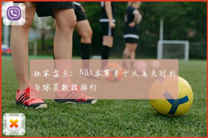 独家盘点：NBA本赛季十大高光时刻与球星数据排行
