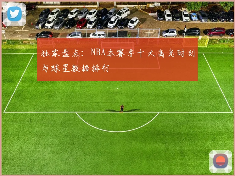 独家盘点：NBA本赛季十大高光时刻与球星数据排行