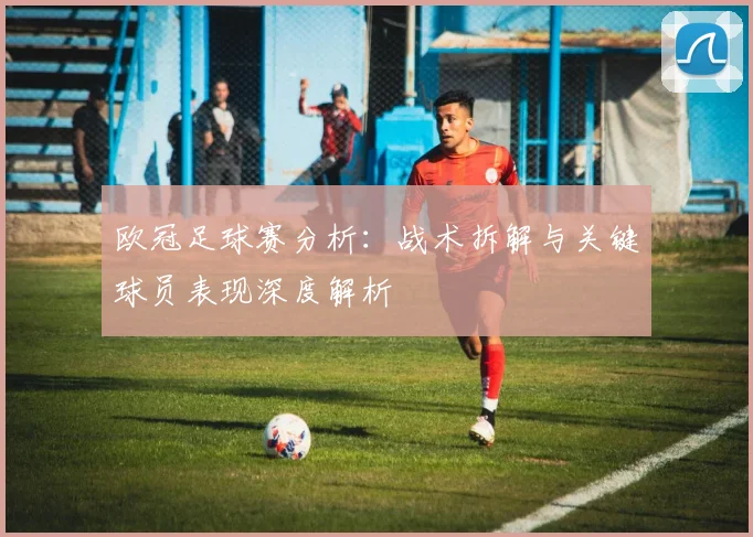 欧冠足球赛分析：战术拆解与关键球员表现深度解析