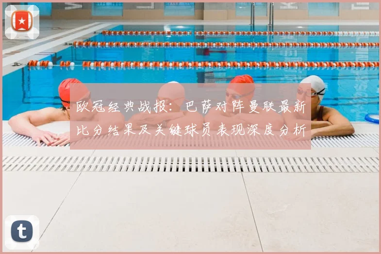 欧冠经典战报：巴萨对阵曼联最新比分结果及关键球员表现深度分析