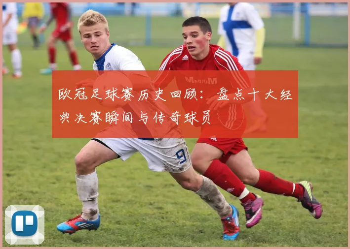 欧冠足球赛历史回顾：盘点十大经典决赛瞬间与传奇球员
